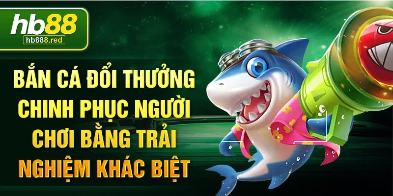 Bắn cá đổi thưởng chinh phục người chơi bằng trải nghiệm khác biệt